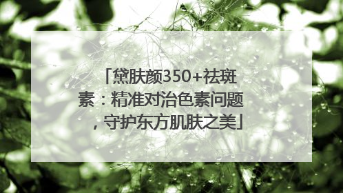 黛肤颜350+祛斑素：精准对治色素问题，守护东方肌肤之美