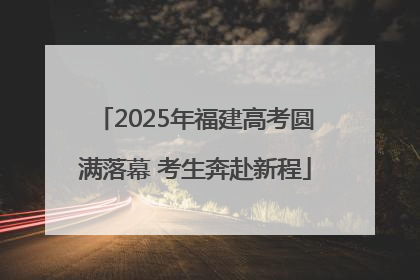 2025年福建高考圆满落幕 考生奔赴新程