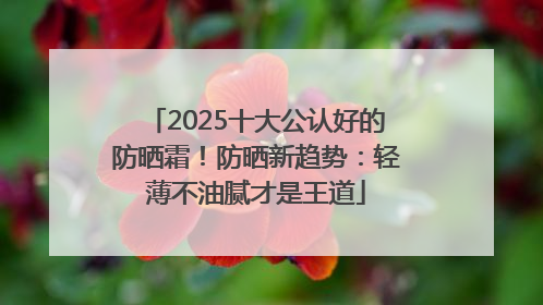 2025十大公认好的防晒霜！防晒新趋势：轻薄不油腻才是王道