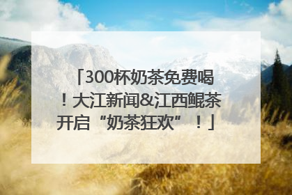 300杯奶茶免费喝！大江新闻&江西鲲茶开启“奶茶狂欢”！