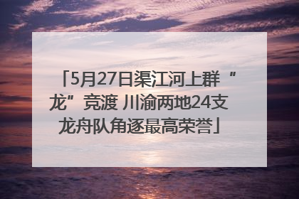 5月27日渠江河上群“龙”竞渡 川渝两地24支龙舟队角逐最高荣誉