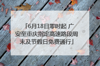 6月18日零时起 广安至重庆指定高速路段周末及节假日免费通行