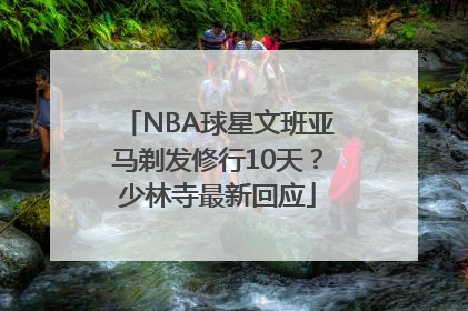 NBA球星文班亚马剃发修行10天？少林寺最新回应